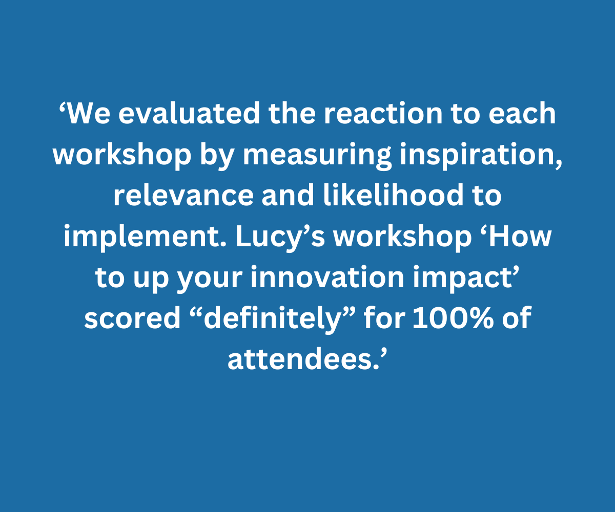 ‘We evaluated the reaction to each workshop by measuring inspiration, relevance and likelihood to implement. Lucy’s workshop ‘How to up your innovation impact’ scored “definitely” for 100% of attendees.’